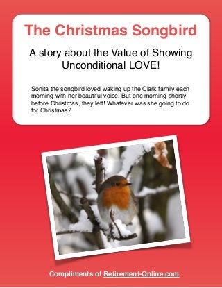 The Christmas Songbird
A story about the Value of Showing
Unconditional LOVE!
Sonita the songbird loved waking up the Clark family each
morning with her beautiful voice. But one morning shortly
before Christmas, they left! Whatever was she going to do
for Christmas? 
Compliments of Retirement-Online.com
 