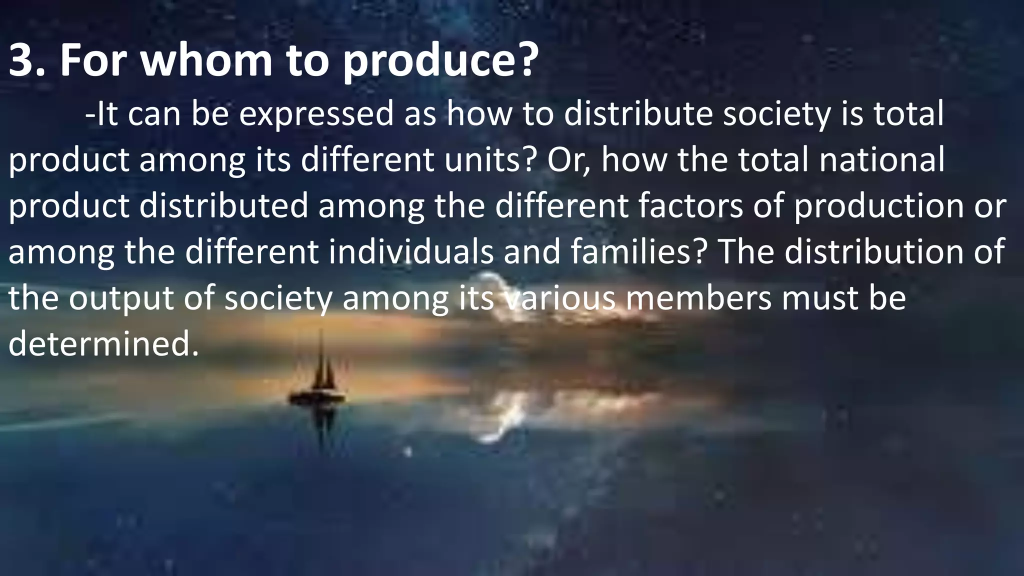 3. For whom to produce?
-It can be expressed as how to distribute society is total
product among its different units? Or, how the total national
product distributed among the different factors of production or
among the different individuals and families? The distribution of
the output of society among its various members must be
determined.
 
