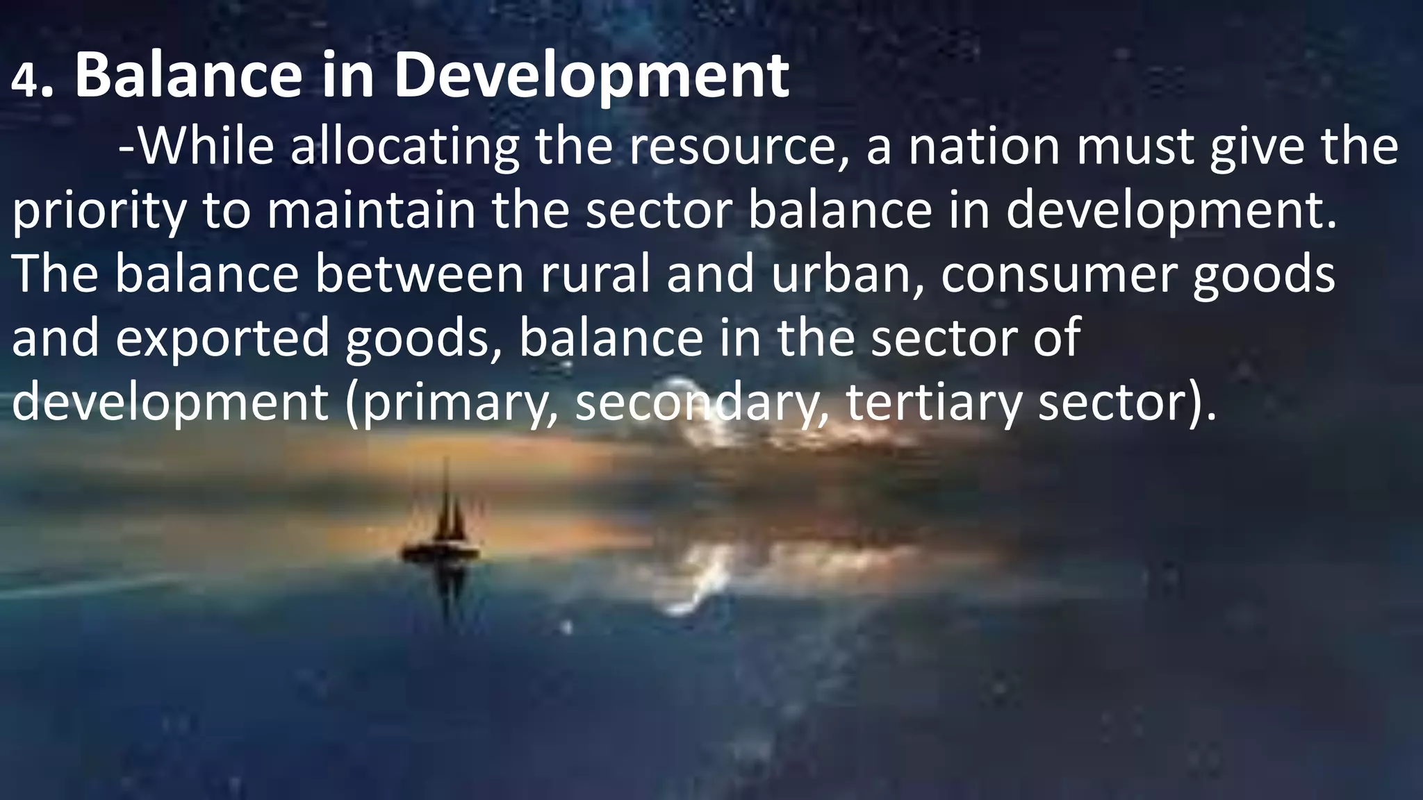 4. Balance in Development
-While allocating the resource, a nation must give the
priority to maintain the sector balance in development.
The balance between rural and urban, consumer goods
and exported goods, balance in the sector of
development (primary, secondary, tertiary sector).
 