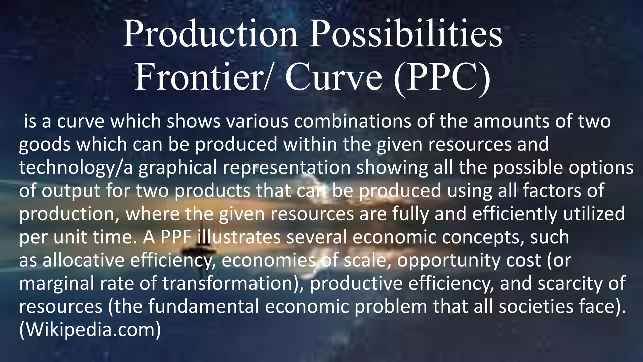 Production Possibilities
Frontier/ Curve (PPC)
is a curve which shows various combinations of the amounts of two
goods which can be produced within the given resources and
technology/a graphical representation showing all the possible options
of output for two products that can be produced using all factors of
production, where the given resources are fully and efficiently utilized
per unit time. A PPF illustrates several economic concepts, such
as allocative efficiency, economies of scale, opportunity cost (or
marginal rate of transformation), productive efficiency, and scarcity of
resources (the fundamental economic problem that all societies face).
(Wikipedia.com)
 