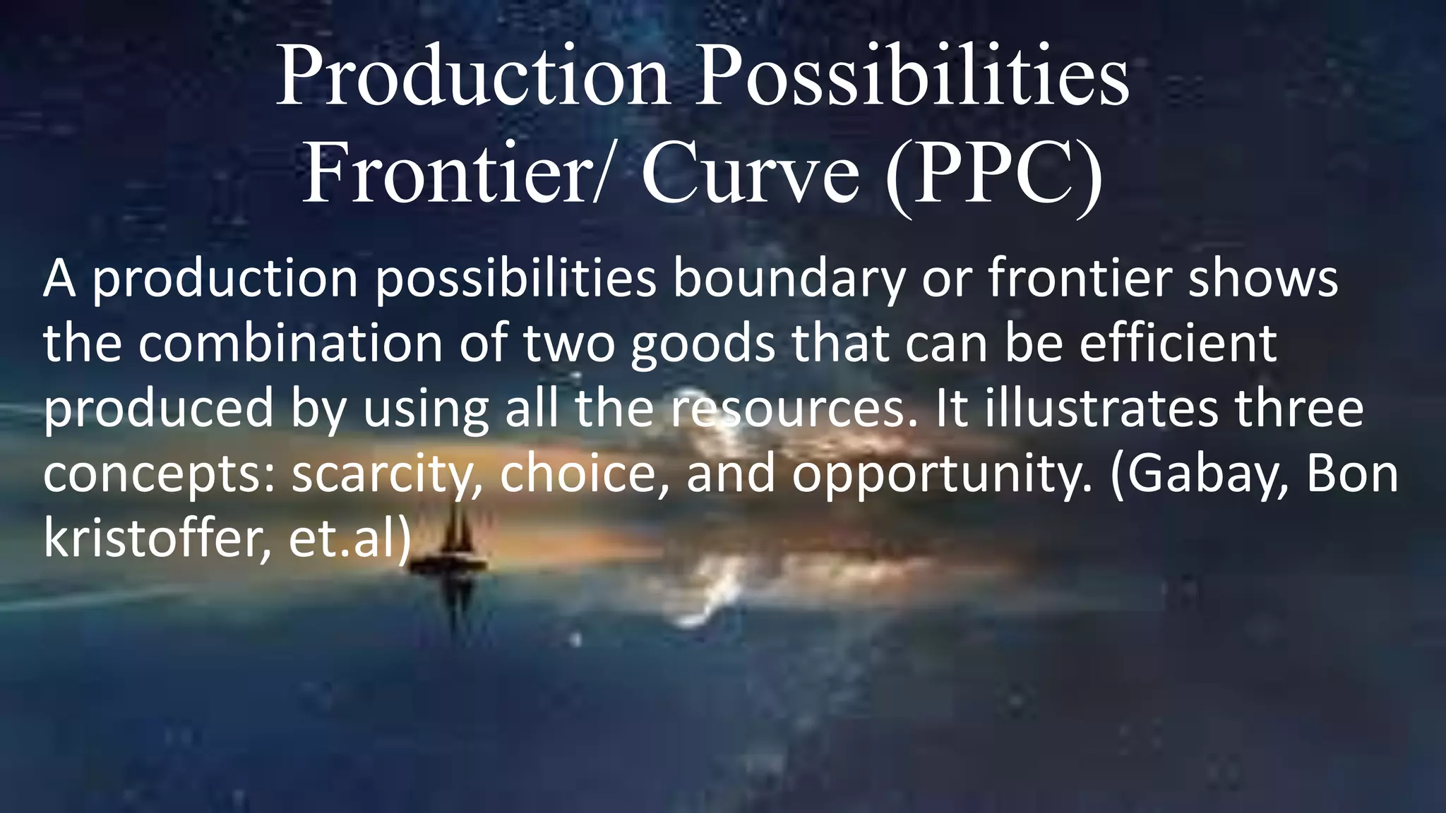 Production Possibilities
Frontier/ Curve (PPC)
A production possibilities boundary or frontier shows
the combination of two goods that can be efficient
produced by using all the resources. It illustrates three
concepts: scarcity, choice, and opportunity. (Gabay, Bon
kristoffer, et.al)
 