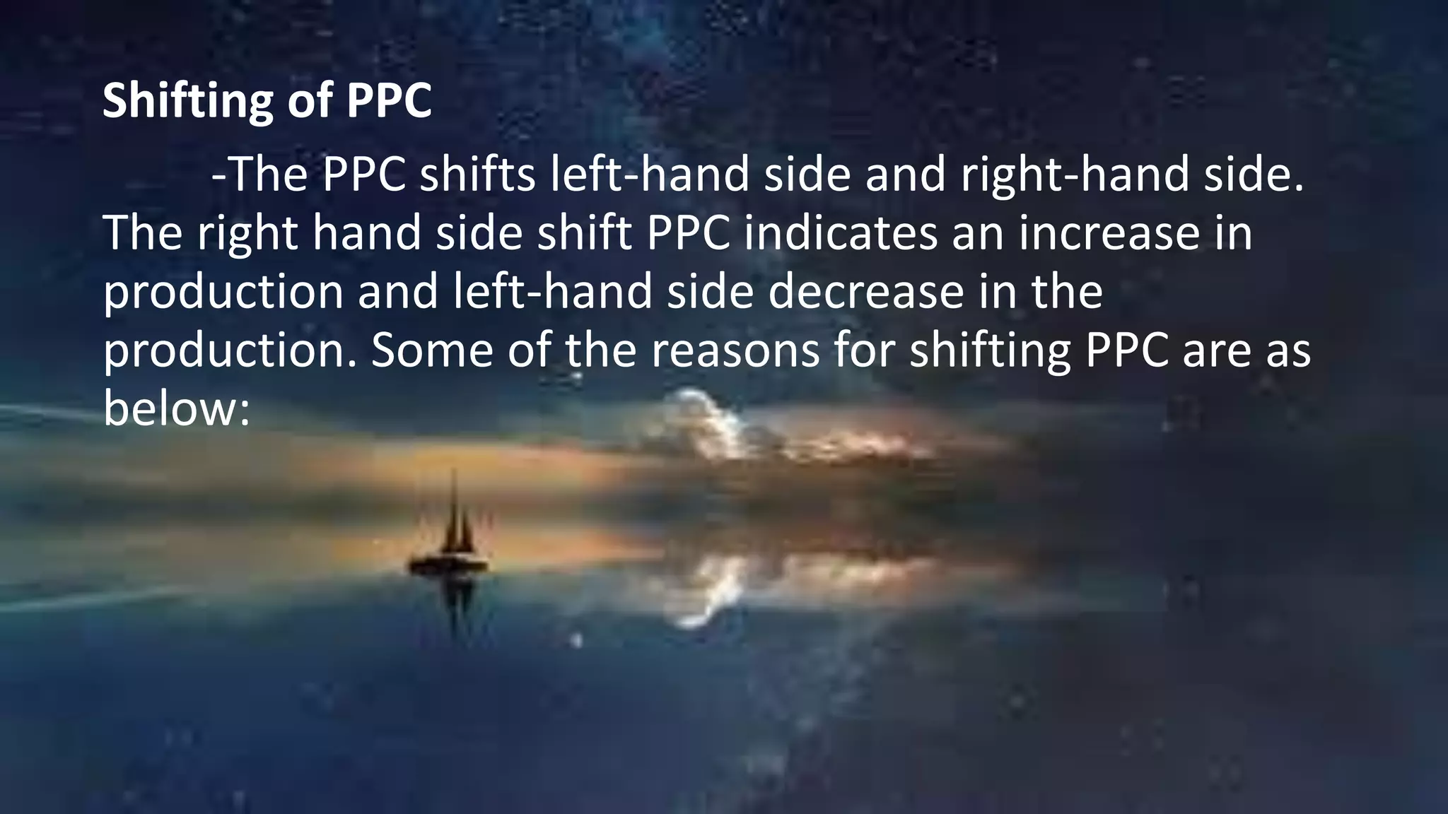 Shifting of PPC
-The PPC shifts left-hand side and right-hand side.
The right hand side shift PPC indicates an increase in
production and left-hand side decrease in the
production. Some of the reasons for shifting PPC are as
below:
 