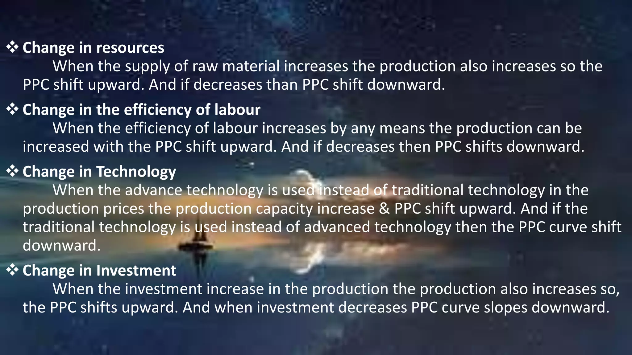 Change in resources
When the supply of raw material increases the production also increases so the
PPC shift upward. And if decreases than PPC shift downward.
Change in the efficiency of labour
When the efficiency of labour increases by any means the production can be
increased with the PPC shift upward. And if decreases then PPC shifts downward.
Change in Technology
When the advance technology is used instead of traditional technology in the
production prices the production capacity increase & PPC shift upward. And if the
traditional technology is used instead of advanced technology then the PPC curve shift
downward.
Change in Investment
When the investment increase in the production the production also increases so,
the PPC shifts upward. And when investment decreases PPC curve slopes downward.
 