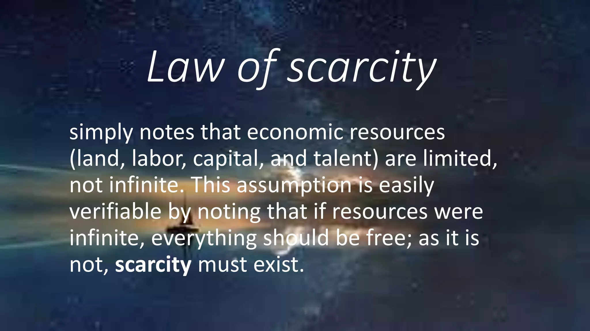Law of scarcity
simply notes that economic resources
(land, labor, capital, and talent) are limited,
not infinite. This assumption is easily
verifiable by noting that if resources were
infinite, everything should be free; as it is
not, scarcity must exist.
 
