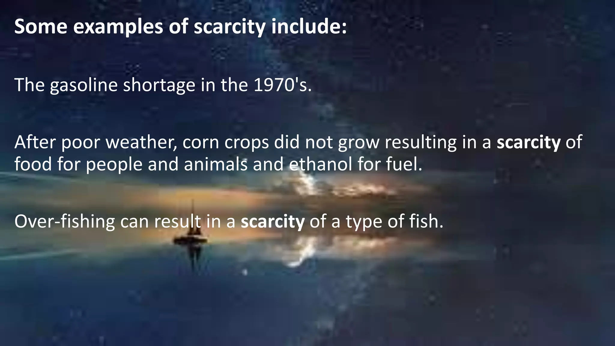 Some examples of scarcity include:
The gasoline shortage in the 1970's.
After poor weather, corn crops did not grow resulting in a scarcity of
food for people and animals and ethanol for fuel.
Over-fishing can result in a scarcity of a type of fish.
 