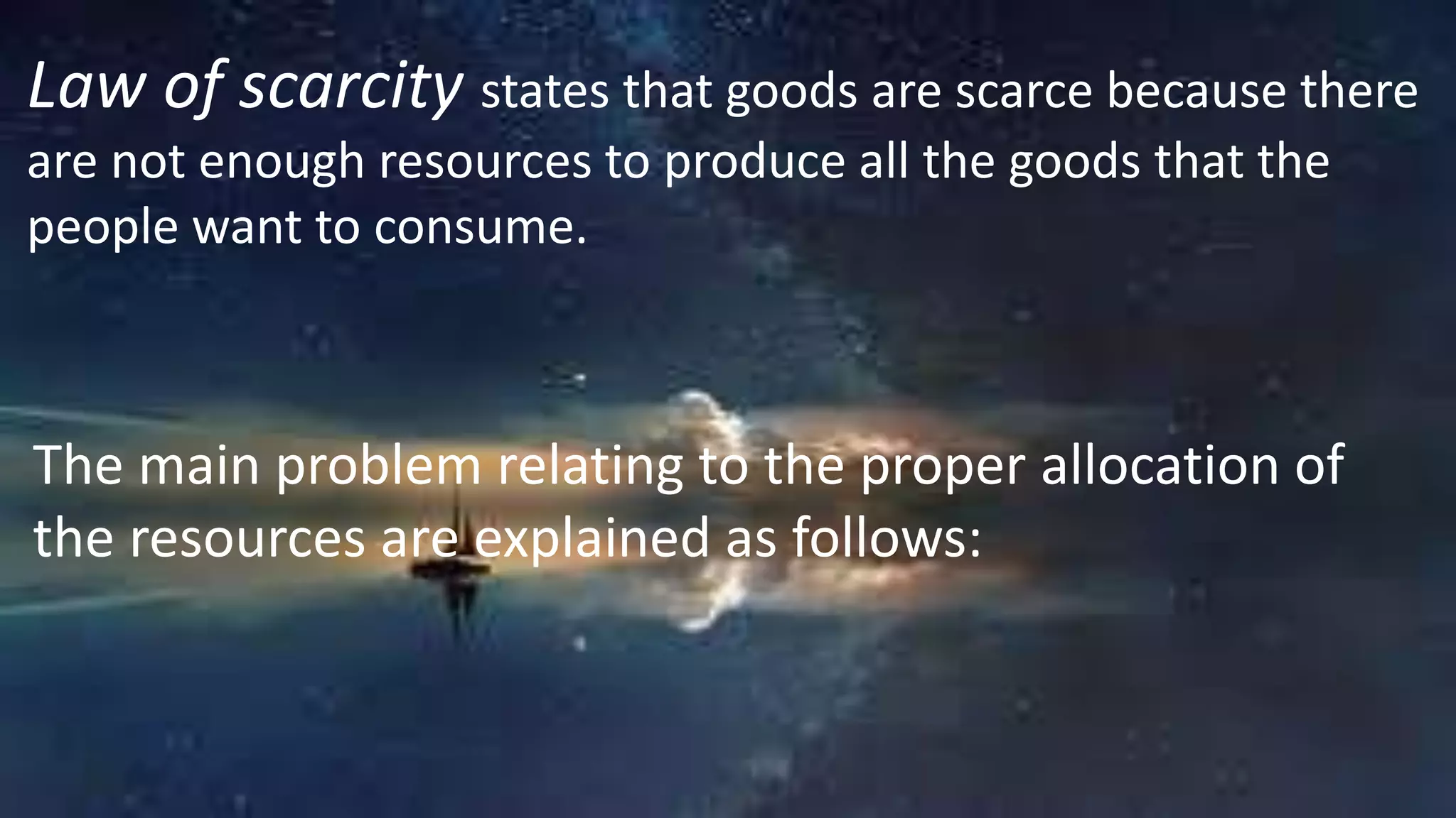 Law of scarcity states that goods are scarce because there
are not enough resources to produce all the goods that the
people want to consume.
The main problem relating to the proper allocation of
the resources are explained as follows:
 