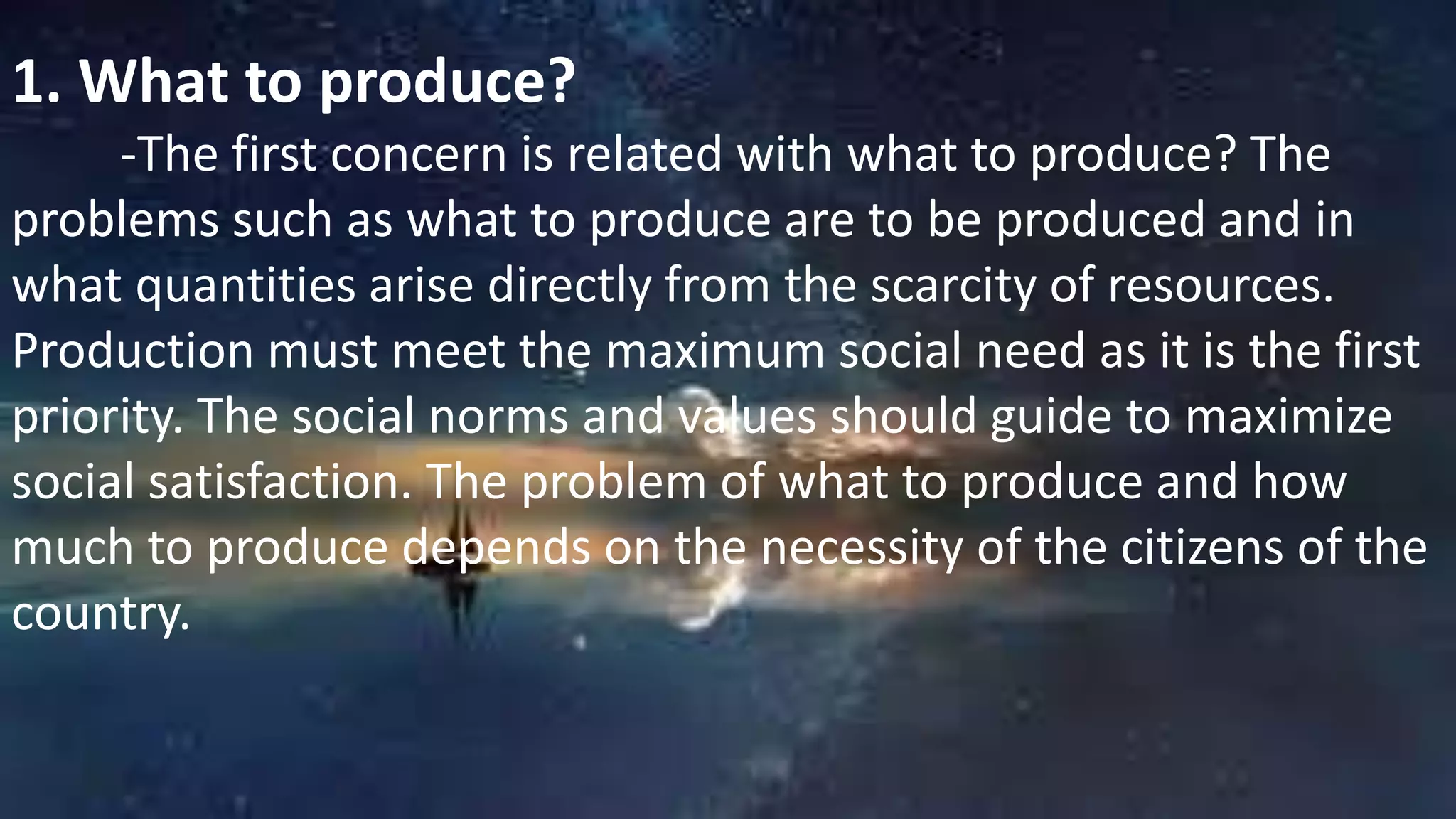 1. What to produce?
-The first concern is related with what to produce? The
problems such as what to produce are to be produced and in
what quantities arise directly from the scarcity of resources.
Production must meet the maximum social need as it is the first
priority. The social norms and values should guide to maximize
social satisfaction. The problem of what to produce and how
much to produce depends on the necessity of the citizens of the
country.
 