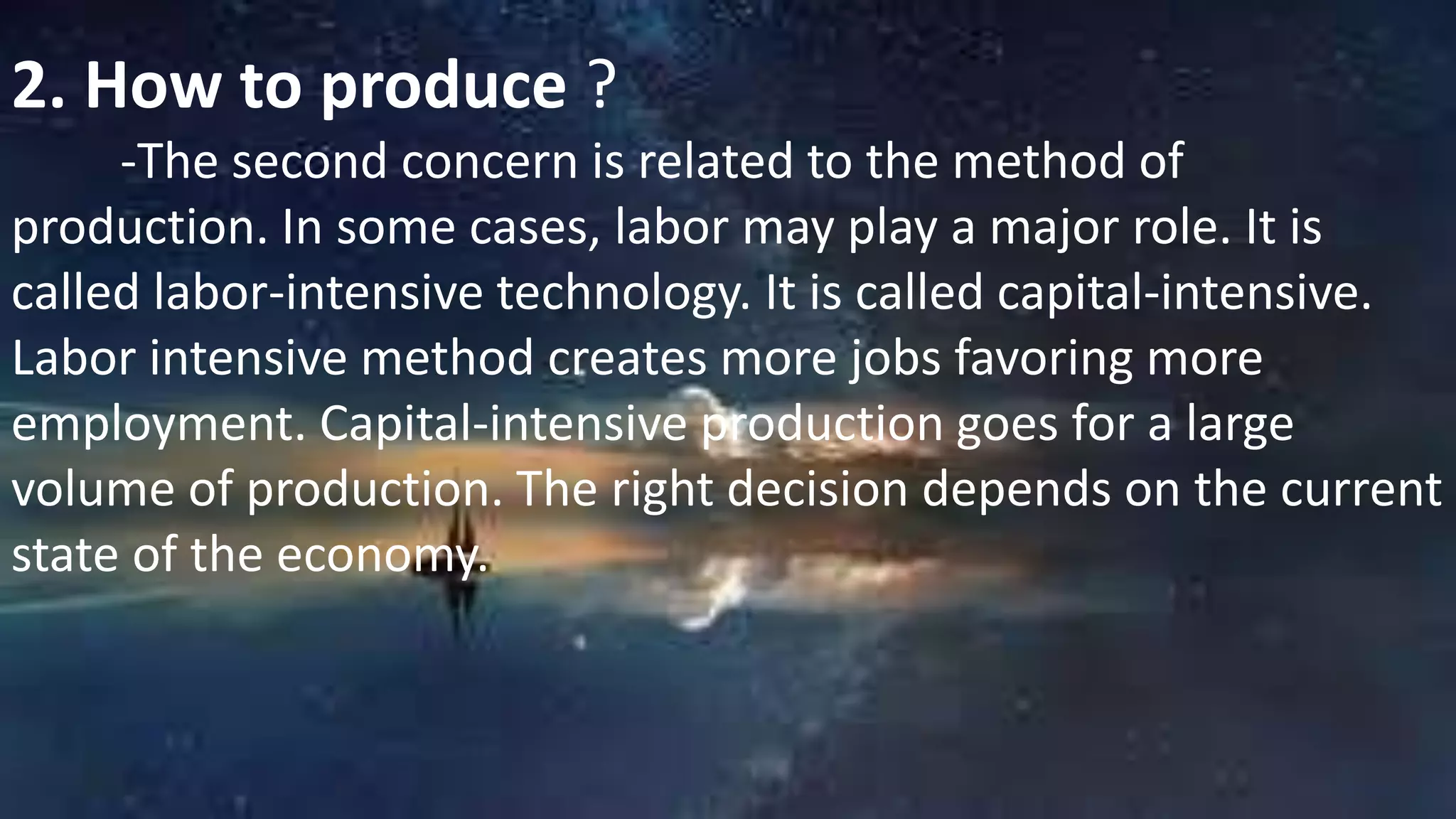 2. How to produce ?
-The second concern is related to the method of
production. In some cases, labor may play a major role. It is
called labor-intensive technology. It is called capital-intensive.
Labor intensive method creates more jobs favoring more
employment. Capital-intensive production goes for a large
volume of production. The right decision depends on the current
state of the economy.
 