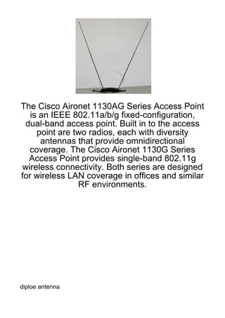 The Cisco Aironet 1130AG Series Access Point
   is an IEEE 802.11a/b/g fixed-configuration,
 dual-band access point. Built in to the access
     point are two radios, each with diversity
      antennas that provide omnidirectional
  coverage. The Cisco Aironet 1130G Series
  Access Point provides single-band 802.11g
wireless connectivity. Both series are designed
for wireless LAN coverage in offices and similar
                RF environments.




diploe antenna
 