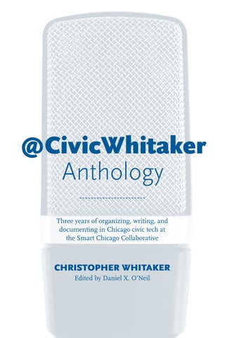 @CivicWhitaker
Anthology
Three years of organizing, writing, and
documenting in Chicago civic tech at
the Smart Chicago Collaborative
CHRISTOPHER WHITAKER
Edited by Daniel X. O’Neil
 