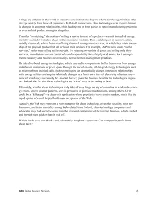 Things are different in the world of industrial and institutional buyers, where purchasing priorities often
diverge widely from those of consumers. In B-to-B transactions, clean technologies can require dramat-
ic changes in customer relationships, often leading one or both parties to retool manufacturing processes
or even rethink product strategies altogether.
Consider “servicizing,” the notion of selling a service instead of a product—warmth instead of energy;
mobility instead of vehicles; clean clothes instead of washers. This is catching on in several sectors,
notably chemicals, where firms are offering chemical management services, in which they retain owner-
ship of the physical product but sell or lease their services. For example, DuPont now leases “sulfur
services,” rather than selling sulfur outright. By retaining ownership of goods and selling only their
services, manufacturers retain control of—and responsibility for—the physical assets. Such arrange-
ments radically alter business relationships, not to mention management practices.
Or take distributed energy technologies, which can enable companies to buffer themselves from energy-
distribution disruptions or price spikes through the use of on-site, off-the-grid energy technologies such
as microturbines and fuel cells. Such technologies can dramatically change companies’ relationships
with energy utilities and require wholesale changes in a firm’s own internal electricity infrastructure—
none of which may necessarily be a market barrier, given the business benefits the technologies engen-
der. Indeed, the fact that these technologies are “clean” may be secondary at best.
Ultimately, whether clean technologies truly take off may hinge on any of a number of wildcards—ener-
gy crises, severe weather patterns, activist pressures, or political machinations, among others. Or it
could be a “killer app”—a clean-tech application whose popularity boosts entire markets, much like the
rapid uptake of e-mail helped build mass acceptance of the Web.
Actually, the Web may represent a poor metaphor for clean technology, given the volatility, poor per-
formance, and infant mortality among Web-related firms. Indeed, clean-technology companies and
advocates may find useful lessons from the irrational exuberance of the Internet business, which crashed
and burned even quicker than it took off.
Which leads us to our third—and, ultimately, toughest—question: Can companies profit from
clean tech?
8GBN Global Business Network
 