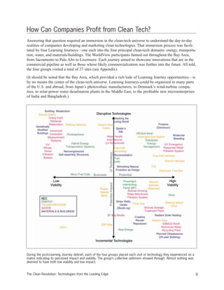 9The Clean Revolution: Technologies from the Leading Edge
How Can Companies Profit from Clean Tech?
Answering that question required an immersion in the clean-tech universe to understand the day-to-day
realities of companies developing and marketing clean technologies. That immersion process was facili-
tated by four Learning Journeys—one each into the four principal clean-tech domains: energy, transporta-
tion, water, and materials/buildings. The WorldView participants fanned out throughout the Bay Area,
from Sacramento to Palo Alto to Livermore. Each journey aimed to showcase innovations that are in the
commercial pipeline as well as those whose likely commercialization was further into the future. All told,
the four groups visited a total of 27 sites (see Appendix).
(It should be noted that the Bay Area, which provided a rich lode of Learning Journey opportunities—is
by no means the center of the clean-tech universe. Learning Journeys could be organized in many parts
of the U.S. and abroad, from Japan’s photovoltaic manufacturers, to Denmark’s wind-turbine compa-
nies, to solar-power water desalination plants in the Middle East, to the profitable new microenterprises
of India and Bangladesh.)
During the post-Learning Journey debrief, each of the four groups placed each visit or technology they experienced on a
matrix indicating its perceived impact and viability. The group’s collective optimism showed through: Almost nothing was
deemed to have both low viability and low impact.
 