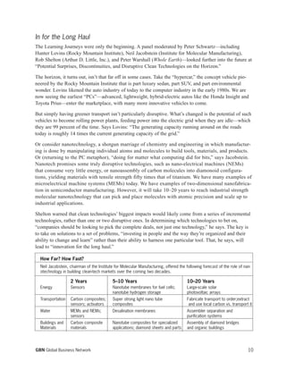 10GBN Global Business Network
How Far? How Fast?
Neil Jacobstein, chairman of the Institute for Molecular Manufacturing, offered the following forecast of the role of nan-
otechnology in building clean-tech markets over the coming two decades.
2 Years 5–10 Years 10–20 Years
Energy Sensors Nanotube membranes for fuel cells; Large-scale solar
nanotube hydrogen storage photovoltaic arrays
Transportation Carbon composites; Super strong light nano tube Fabricate transport to order;extract
sensors; activators composites and use local carbon vs. transport it
Water MEMs and NEMs; Desalination membranes Assembler separation and
sensors purification systems
Buildings and Carbon composite Nanotube composites for specialized Assembly of diamond bridges
Materials materials applications; diamond sheets and parts and organic buildings
In for the Long Haul
The Learning Journeys were only the beginning. A panel moderated by Peter Schwartz—including
Hunter Lovins (Rocky Mountain Institute), Neil Jacobstein (Institute for Molecular Manufacturing),
Rob Shelton (Arthur D. Little, Inc.), and Peter Warshall (Whole Earth)—looked further into the future at
“Potential Surprises, Discontinuities, and Disruptive Clean Technologies on the Horizon.”
The horizon, it turns out, isn’t that far off in some cases. Take the “hypercar,” the concept vehicle pio-
neered by the Rocky Mountain Institute that is part luxury sedan, part SUV, and part environmental
wonder. Lovins likened the auto industry of today to the computer industry in the early 1980s. We are
now seeing the earliest “PCs”—advanced, lightweight, hybrid-electric autos like the Honda Insight and
Toyota Prius—enter the marketplace, with many more innovative vehicles to come.
But simply having greener transport isn’t particularly disruptive. What’s changed is the potential of such
vehicles to become rolling power plants, feeding power into the electric grid when they are idle—which
they are 99 percent of the time. Says Lovins: “The generating capacity running around on the roads
today is roughly 14 times the current generating capacity of the grid.”
Or consider nanotechnology, a shotgun marriage of chemistry and engineering in which manufactur-
ing is done by manipulating individual atoms and molecules to build tools, materials, and products.
Or (returning to the PC metaphor), “doing for matter what computing did for bits,” says Jacobstein.
Nanotech promises some truly disruptive technologies, such as nano-electrical machines (NEMs)
that consume very little energy, or nanoassembly of carbon molecules into diamonoid configura-
tions, yielding materials with tensile strength fifty times that of titanium. We have many examples of
microelectrical machine systems (MEMs) today. We have examples of two-dimensional nanofabrica-
tion in semiconductor manufacturing. However, it will take 10–20 years to reach industrial strength
molecular nanotechnology that can pick and place molecules with atomic precision and scale up to
industrial applications.
Shelton warned that clean technologies’ biggest impacts would likely come from a series of incremental
technologies, rather than one or two disruptive ones. In determining which technologies to bet on,
“companies should be looking to pick the complete deals, not just one technology,” he says. The key is
to take on solutions to a set of problems, “investing in people and the way they’re organized and their
ability to change and learn” rather than their ability to harness one particular tool. That, he says, will
lead to “innovation for the long haul.”
 