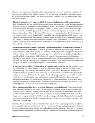 12GBN Global Business Network
It became clear to all involved that the road to a clean-tech future, however promising, is replete with
speed bumps, roadblocks, and uncharted territory. To succeed in the marketplace, clean technologies
will have to traverse these obstacles and, whenever possible, transform them into opportunities. Four
realizations emerged:
• The clean-tech universe of players is highly fragmented and disconnected from one another.
This contrasts with, say, the world of telecommunications, where there are a great deal more standard-
setting organizations, partnerships, and collaborative projects. The Learning Journeys illuminated the
lack of connectivity among the various players working in similar fields. Even inside many compa-
nies, a sort of “Clean Wall” appears to exist between scientists and engineers on one side and the
finance and marketing folks on the other. (This coinage owes deep gratitude to Rob Shelton, one of
our resource people, who in the early 1990s pointed out the existence of a Green Wall between envi-
ronmental professionals and the rest of the company, which prevented the environment from becom-
ing a source of business value and competitive advantage.) Says Shelton today: “The clean-tech devel-
opment community does not communicate well and does not learn from itself. If the community only
knew what the community knew.”
• Inconsistent government support represents a potent force working against the development of
clean-tech products and markets. In the U.S., government R&D for clean technology has been a
political football, and has been growing and shrinking with less regard for funding needs than for the
shifting political winds. This lack of consistency, even at a relatively low level of funding, has been a
stumbling block for many firms’ R&D efforts, with support withering away at critical junctures.
Meanwhile, while the U.S. faltered in funding clean tech, other governments picked up the slack, with
the result that markets for several U.S.-developed technologies—most notably, renewable-energy tech-
nologies—have been co-opted by the Japanese, Danes, Germans, and others.
• It isn’t just the technologies that need help; it’s also the underlying markets. For example, creat-
ing a market for fuel cells—whether for vehicles, businesses, homes, or portable electronics—will
require building a new hydrogen infrastructure. While a great deal of R&D effort is pouring into
developing fuel cells, much less effort is focusing on how to make the societal transition from hydro-
carbons to hydrogen. Will that slow the uptake of fuel cells as a principal power source? It certainly
could. So, too, with distributed water technologies, such as biofiltration. How do you integrate a
water-cleansing process relying on natural systems into an infrastructure based on large-scale water-
treatment facilities? Will employing such technologies require water users to go “off the grid”? If so,
will that present a roadblock to these technologies’ deployment?
• Clean technologies will be slower to develop than many people had hoped. This was perhaps the
most sobering realization by the group: The rise of clean technology represents both revolution and
evolution. That is, while we are likely to see periodic bursts of dramatic growth and the rapid uptake
of a few disruptive technologies, most clean technologies will likely unfold incrementally over the
longer term—roughly the next five to fifty years. Developing products, building infrastructures, and
marketing them to the point that they reach critical mass will take money, resources, ingenuity—and
more than a little patience.
Ultimately, this revolution-evolution scenario for clean tech, however unsatisfying to some, may be the
more sustainable path, one in which hype will run a lower risk of outpacing tangible progress. That deli-
cate line between technological promise and marketplace reality has hamstrung the world of e-business.
It caused irrationally exuberant investors to mindlessly pour billions into dubious business propositions,
 