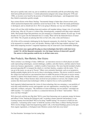 then just as quickly (and, some say, just as mindlessly and irrationally) pull the proverbial plug when
short-term profits proved elusive. A similar phenomenon plagued solar energy during the 1970s and
1980s, as investors were lured by the promise of breakthrough technologies—and disappointed when
they failed to materialize quickly enough.
Says science-fiction writer Bruce Sterling: “Incremental change is better than a boom-or-bust cycle,
which stymied development that could have saved our bacon in the ‘70s. Slow but steady performance
is ideological, and we should aim for it. We’re not going to Brainiac our way out of these problems.”
Some will cavil that while building clean-tech markets will mandate taking a longer view, it’s not really
all that long. After all, 50 years is a relative blip, chronologically, compared with other major industrial
shifts. Most people forget that petroleum was just emerging as a dominant industry 50 years ago. It took
decades for it to grow into the behemoth force it is today. What will be the behemoth forces of tomor-
row? (Hint: The oil giants are placing their bets on fuel cells, solar, wind, and biomass.)
All of this will be extremely challenging for the financial community, for which the “long-view” tends
to be measured in a months or years, not decades. Shining a light on the huge markets waiting to be
built while tempering investors’ congenital impatience may be clean-tech’s most formidable challenge.
Will investors once again pull the plug on clean technologies that fail to yield short-term
results? Or will the financial community view the longer horizon of clean-tech’s payoff?
The answer to that question could be key to all that comes next.
New Products, New Markets, New Visions
There certainly is no shortage of ideas. GBNovate—an innovation exercise in which players are dealt
cards representing technologies, societal challenges, enablers, and other factors, and then asked to brain-
storm new business opportunities—yielded a wealth of innovations. The more fanciful included a hydro-
powered spaceship RV to transport the elderly to visit their families, complete with the motto: “If we
can go to the moon, we can go to Tucson.” Others were extremely functional, such as an inexpensive,
durable portable display device for use by those in developing countries. This device would be owned at
the village level and used on a per-transaction basis to enable the poorest of the poor to receive money
transfers or photos from distant relatives, conduct commerce, access the Internet, and pay bills, among
other things. Many of these business ideas involved not just products or services, but complex social
systems that showcased clean technologies’ ability to improve lives as well as pocketbooks.
Such ingenuity helped punctuate the vision of clean technology that was emerging: a vast portfolio of
tools that could transform society and engender vast new opportunities, assuming they are wielded
with skill, swiftness, and grace. “My definition of clean technology was too limited,” concluded one
GBN member. “I’ve started to see there is a connection between all of them.” Said another: “This is
more real than I thought.”
Will clean tech yield the next Big Idea? Will it come from harnessing cars to generate energy for homes
and offices? From “hacking the biological code” to produce cleaner materials and products, as one
Learning Journey host described? Will we be doing “landfill mining” for resources to build our new
economies, “consuming earlier waste” to build the societies of the future, as Bruce Sterling forecast?
Will it involve bridges made from hyperstrong spider’s silk, or bio-based buildings grown on the spot
from organic ingredients, or biological water filtration systems built into every home?
13The Clean Revolution: Technologies from the Leading Edge
 