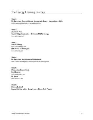 The Energy Learning Journey
Stop 1:
UC Berkeley, Renewable and Appropriate Energy Laboratory—RAEL
ist-socrates.berkeley.edu/~rael/aboutrael.html
Stop 2:
Altamont Pass
Green Ridge Associates—Division of FLPL Energy
www.fplenergy.com
Stop 3:
Silicon Energy
www.siliconenergy.com
Nth Power Technologies
www.nthfund.com
Stop 4:
UC Berkeley, Department of Chemistry
www.cchem.berkeley.edu/~chemgrad/faculty/fleming.html
Stop 5:
Pleasanton Power Park
Real Energy
www.realenergy.com
BP Solar
www.bpsolar.com
Stop 6:
Dinner/Debrief
Bruce Sterling with a Story from a Clean-Tech Future
16GBN Global Business Network
 