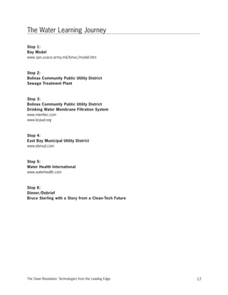 The Water Learning Journey
Stop 1:
Bay Model
www.spn.usace.army.mil/bmvc/model.htm
Stop 2:
Bolinas Community Public Utility District
Sewage Treatment Plant
Stop 3:
Bolinas Community Public Utility District
Drinking Water Membrane Filtration System
www.memtec.com
www.bcpud.org
Stop 4:
East Bay Municipal Utility District
www.ebmud.com
Stop 5:
Water Health International
www.waterhealth.com
Stop 6:
Dinner/Debrief
Bruce Sterling with a Story from a Clean-Tech Future
17The Clean Revolution: Technologies from the Leading Edge
 