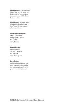 Joel Makower is a co-founder of
Clean Edge, Inc., the author of a
dozen books on environmental
issues, and editor of The Green
Business Letter.
Special thanks to Nicole Boyer,
Julia Cashin, Tina Estes, and
Ron Pernick for meeting and
editorial assistance.
Global Business Network
5900-X Hollis Street
Emeryville, CA 94608
510.547.6822
www.gbn.com
Clean Edge, Inc.
6 Hillwood Place
Oakland, CA 94610
510.465.3600
www.cleanedge.com
Cover Picture
Sulfate-reducing bacteria. May
assist in groundwater remedia-
tion and may play a role in the
genesis of some ore deposits.
© 2001 Global Business Network and Clean Edge, Inc.
 