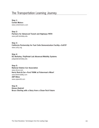 The Transportation Learning Journey
Stop 1:
Corbin Motors
www.corbinmotors.com
Stop 2:
Partners for Advanced Transit and Highways PATH
www.path.berkeley.edu
Stop 3:
California Partnership for Fuel Cells Demonstration Facility—CaFCP
www.cafcp.org
Stop 4:
UC Berkeley, PolyPedal Lab Advanced Mobility Systems
polypedal.berkeley.edu
Stop 5:
National Station Car Association
www.stncar.com
Hertz Rent-A-Car—Ford TH!NK at Fisherman’s Wharf
www.thinkmobility.com
ZAP Bikes
www.zapworld.com
Stop 6:
Dinner/Debrief
Bruce Sterling with a Story from a Clean-Tech Future
19The Clean Revolution: Technologies from the Leading Edge
 