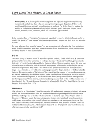 20GBN Global Business Network
Eight Clean-Tech Memes: A Cheat Sheet
Meme (mem), n. 1. a contagious information pattern that replicates by parasitically infecting
human minds and altering their behavior, causing them to propagate the pattern. Oxford zoolo-
gist, Richard Dawkins, originally coined this term in his book, The Selfish Gene, by making the
analogy to evolutionary processes and playing off the word “gene.” Individual slogans, catch-
phrases, melodies, icons, inventions, ideas, and fashions are typical memes.
In the emerging field of “memetics,” some people argue that we may be able to influence, and even
predict, the spread of “good memes” that push our evolutionary buttons and force us to pay attention
to them.
For your reference, here are eight “memes” we see propagating and influencing the clean technology
sector. In addition to these, what other important memes should we think about, create, and spread to
accelerate the shift to clean tech markets?
B-to-4B
“Business selling to the four billion of the world’s poorest citizens,” a term coined by C. K. Prahalad,
professor of business at the University of Michigan Business School, and Stuart Hart, professor at the
University of North Carolina’s Kenan-Flagler Business School. Most corporations ignore this large pop-
ulation because their business models, economic assumptions, infrastructure are barriers for making
these markets profitable. They write: “The bottom of the pyramid presents a new managerial chal-
lenge—one potentially as powerful as the challenge presented by the proliferation of the Internet and e-
business. The transformation of the bottom of the pyramid and the creation of a new and emerging mar-
ket, like the opportunity in e-business, requires a total transformation of managerial practices in estab-
lished [multinational companies]. It will also transform public policy debates in both developed and
developing countries.” What creative, sustainable offerings can we think of that could overcome some of
these barriers? See “Beyond Greening: Strategies for a Sustainable World” by Stuart Hart in Harvard
Business Review (Jan–Feb, 1997).
Biomemetics
Also referred to as “biomimicry” (from bios, meaning life, and mimesis, meaning to imitate), it is a new
science that studies nature’s best ideas and then imitates these designs and processes to solve human
problems. Studying a leaf to invent a better solar cell is an example. Says Janine Benyus, author of
Biomimicry: “The core idea is that nature, imaginative by necessity, has already solved many of the
problems we are grappling with. Animals, plants, and microbes are the consummate engineers. They
have found what works, what is appropriate, and most important, what lasts here on Earth. This is the
real news of biomimicry: After 3.8 billion years of research and development, failures are fossils, and
what surrounds us is the secret to survival.”
 