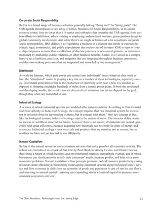 Corporate Social Responsibility
Refers to a broad range of business activities generally linking “doing well” to “doing good.” The
CSR agenda encompasses a vast array of topics. Business for Social Responsibility, in its online
resource center, lists no fewer than 116 topics and subtopics that comprise the CSR agenda, from car-
bon offsets to child labor, ethics training to employing underutilized workers, green product design to
global community involvement. And while there’s no single definition of what constitutes corporate
social responsibility, BSR defines it as “operating a business in a manner that meets or exceeds the
ethical, legal, commercial, and public expectations that society has of business. CSR is seen by lead-
ership companies as more than a collection of discrete practices or occasional gestures, or initiatives
motivated by marketing, public relations, or other business benefits. Rather, it is viewed as a compre-
hensive set of policies, practices, and programs that are integrated throughout business operations,
and decision-making processes that are supported and rewarded by top management.”
Distributed
As with the Internet, which puts power and control into individuals’ hands wherever they work or
live, the “distributed” model is playing a key role in a number of clean technologies, especially ener-
gy. Distributed generation refers to the production of electricity at or near where it is needed, as
opposed to shipping electricity hundreds of miles from a central power plant. In both the developed
and developing worlds, the trend is toward decentralized solutions that do not depend on the grid,
though they often are connected to one.
Industrial Ecology
A science in which industrial systems are modeled after natural systems. According to Tom Graedel
and Brad Allenby in Industrial Ecology, the concept requires that “an industrial system be viewed
not in isolation from its surrounding systems, but in concert with them.” One key concept is that,
like the biological system, industrial ecology rejects the notion of waste. Dictionaries define waste
as useless or worthless material. In nature, however, there is no waste; all materials are reused, gen-
erally with great efficiency, because acquiring new materials can be costly in terms of energy and
resources. Industrial ecology views materials and products that are obsolete not as wastes, but as
residues we have not yet learned to use efficiently.
Natural Capitalism
Refers to the natural resources and ecosystem services that make possible all economic activity. The
notion was introduced in a book of that title by Paul Hawken, Amory Lovins, and Hunter Lovins,
describing a future in which business and environmental interests increasingly overlap, and in which
businesses can simultaneously satisfy their customers’ needs, increase profits, and help solve envi-
ronmental problems. Natural capitalism’s four precepts promote: radical resource productivity (using
resources more efficiently); biomimicry (redesigning industrial systems along biological lines); serv-
ice and flow economy (a shift from an economy of goods and purchases to one of service and flow);
and investing in natural capital (restoring and expanding stocks of natural capital to promote more
abundant ecosystem services).
21The Clean Revolution: Technologies from the Leading Edge
 