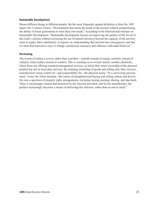 Sustainable Development
Means different things to different people, but the most frequently quoted definition is from the 1987
report Our Common Future: “Development that meets the needs of the present without compromising
the ability of future generations to meet their own needs.” According to the International Institute on
Sustainable Development: “Sustainable development focuses on improving the quality of life for all of
the Earth’s citizens without increasing the use of natural resources beyond the capacity of the environ-
ment to supply them indefinitely. It requires an understanding that inaction has consequences and that
we must find innovative ways to change institutional structures and influence individual behavior.”
Servicizing
The notion of selling a service rather than a product—warmth instead of energy; mobility instead of
vehicles; clean clothes instead of washers. This is catching on in several sectors, notably chemicals,
where firms are offering chemical management services, in which they retain ownership of the physical
product but sell or lease their services. By retaining ownership of goods and selling only their services,
manufacturers retain control of—and responsibility for—the physical assets. “In a servicizing environ-
ment,” writes the Tellus Institute, “the notion of straightforward buying and selling softens and diversi-
fies into a spectrum of property rights arrangements, including leasing, pooling, sharing, and take-back.
Value is increasingly created and measured by the function provided, and for the manufacturer, the
product increasingly becomes a means of delivering this function, rather than an end in itself.”
22GBN Global Business Network
 