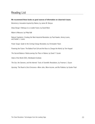 Reading List
We recommend these books as good sources of information on clean-tech issues.
Biomimicry: Innovation Inspired by Nature, by Janine M. Benyus
Deep Design: Pathways to a Livable Future, by David Wann
Made to Measure, by Philip Ball
Natural Capitalism: Creating the Next Industrial Revolution, by Paul Hawkin, Amory Lovins,
and Hunter L. Lovins
Power Surge: Guide to the Coming Energy Revolution, by Christopher Flavin
Powering the Future: The Ballard Fuel Cell and the Race to Change the World, by Tom Koppel
The Sacred Balance: Rediscovering Our Place in Nature, by David T. Suzuki
State of the World 2001, Worldwatch Institute
The Sun, the Genome, and the Internet: Tools of Scientific Revolutions, by Freeman J. Dyson
Upsizing: The Road to Zero Emissions—More Jobs, More Income, and No Pollution, by Gunter Pauli
23The Clean Revolution: Technologies from the Leading Edge
 
