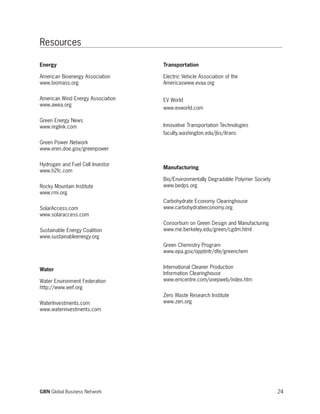24GBN Global Business Network
Energy
American Bioenergy Association
www.biomass.org
American Wind Energy Association
www.awea.org
Green Energy News
www.nrglink.com
Green Power Network
www.eren.doe.gov/greenpower
Hydrogen and Fuel Cell Investor
www.h2fc.com
Rocky Mountain Institute
www.rmi.org
SolarAccess.com
www.solaraccess.com
Sustainable Energy Coalition
www.sustainableenergy.org
Water
Water Environment Federation
http://www.wef.org
WaterInvestments.com
www.waterinvestments.com
Transportation
Electric Vehicle Association of the
Americaswww.evaa.org
EV World
www.evworld.com
Innovative Transportation Technologies
faculty.washington.edu/jbs/itrans
Manufacturing
Bio/Environmentally Degradable Polymer Society
www.bedps.org
Carbohydrate Economy Clearinghouse
www.carbohydrateeconomy.org
Consortium on Green Design and Manufacturing
www.me.berkeley.edu/green/cgdm.html
Green Chemistry Program
www.epa.gov/opptintr/dfe/greenchem
International Cleaner Production
Information Clearinghouse
www.emcentre.com/unepweb/index.htm
Zero Waste Research Institute
www.zeri.org
Resources
 