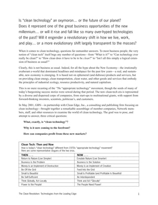 Is “clean technology” an oxymoron… or the future of our planet?
Does it represent one of the great business opportunities of the new
millennium… or will it rise and fall like so many over-hyped technologies
of the past? Will it engender a revolutionary shift in how we live, work,
and play… or a more evolutionary shift largely transparent to the masses?
When it comes to clean technology, questions far outnumber answers. To most business people, the very
notion of “clean tech” itself begs any number of questions—from “What is it?” to “Can technology ever
really be clean?” to “How clean does it have to be to be clean?” to “Isn’t all this simply a logical exten-
sion of business as usual?”
Clearly, this is not business as usual. Indeed, for all the hype about the New Economy—the irrationally
exuberant e-world that dominated headlines and mindspace for the past few years—a real, and sustain-
able, new economy is emerging. It is based not on ephemeral (and dubious) products and services, but
on providing clean energy, clean transportation, clean water, and other goods and services that embody
the principles of industrial ecology, resource productivity, and natural capitalism.
This is no mere recasting of the ’70s “appropriate technology” movement, though the seeds of many of
today’s burgeoning success stories were sowed during that period. The new clean-tech era is represented
by a diverse and dispersed corps of companies, from start-ups to multinational giants, with support from
forward-thinking investors, scientists, politician’s, and customers.
In May 2001, GBN—in partnership with Clean Edge, Inc., a consulting and publishing firm focusing on
clean technology—brought together a remarkable assemblage of member companies, Network mem-
bers, staff, and other resources to examine the world of clean technology. The goal was to pose, and
attempt to answer, three critical questions:
What, exactly, is “clean technology”?
Why is it now coming to the forefront?
How can companies profit from these new markets?
1The Clean Revolution: Technologies from the Leading Edge
Clean Tech: Then and Now
How is today’s “clean technology” different from 1970s “appropriate technology” movement?
Here are some representative slogans of the two eras.
THEN . . . NOW . . .
Return to Nature (Live Simpler) Emulate Nature (Live Smarter)
Business Is the Problem Business Is the Solution
Money Is an Implement of Destruction Money Is an Implement of Creation
Be Off the Grid Feed Into the Grid
Small Is Beautiful Small Is Profitable (and Profitable Is Beautiful)
Be Self-Sufficient Be Interdependent
Think Globally, Act Locally Think and Act “Glocally”
Power to the People! The People Need Power!
 
