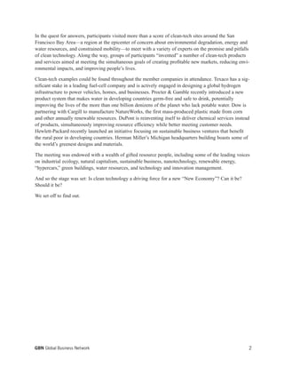 In the quest for answers, participants visited more than a score of clean-tech sites around the San
Francisco Bay Area—a region at the epicenter of concern about environmental degradation, energy and
water resources, and constrained mobility—to meet with a variety of experts on the promise and pitfalls
of clean technology. Along the way, groups of participants “invented” a number of clean-tech products
and services aimed at meeting the simultaneous goals of creating profitable new markets, reducing envi-
ronmental impacts, and improving people’s lives.
Clean-tech examples could be found throughout the member companies in attendance. Texaco has a sig-
nificant stake in a leading fuel-cell company and is actively engaged in designing a global hydrogen
infrastructure to power vehicles, homes, and businesses. Procter & Gamble recently introduced a new
product system that makes water in developing countries germ-free and safe to drink, potentially
improving the lives of the more than one billion denizens of the planet who lack potable water. Dow is
partnering with Cargill to manufacture NatureWorks, the first mass-produced plastic made from corn
and other annually renewable resources. DuPont is reinventing itself to deliver chemical services instead
of products, simultaneously improving resource efficiency while better meeting customer needs.
Hewlett-Packard recently launched an initiative focusing on sustainable business ventures that benefit
the rural poor in developing countries. Herman Miller’s Michigan headquarters building boasts some of
the world’s greenest designs and materials.
The meeting was endowed with a wealth of gifted resource people, including some of the leading voices
on industrial ecology, natural capitalism, sustainable business, nanotechnology, renewable energy,
“hypercars,” green buildings, water resources, and technology and innovation management.
And so the stage was set: Is clean technology a driving force for a new “New Economy”? Can it be?
Should it be?
We set off to find out.
2GBN Global Business Network
 