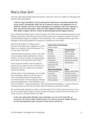 What Is Clean Tech?
Given the wide range of things being showcased as “clean tech,” how do we define it? Clean Edge prof-
fered the following definition:
A diverse range of products, services, and processes that harness renewable materials and
energy sources, dramatically reduce the use of natural resources, and significantly cut or
eliminate emissions and wastes. Clean technologies are competitive with, if not superior to,
their conventional counterparts. Many also offer significant additional benefits, notably
their ability to improve the lives of those in both developed and developing countries.
Such a broad-brush definition gives clean tech a pretty wide berth, which seemed disconcerting to some.
Should a sport-utility vehicle that gets twice the fuel-economy of its competitors, thanks to an innova-
tive hybrid-electric engine, be considered “clean technology”? (Or, as sustainable-business guru John
Elkington so deliciously pondered: Is it progress if a cannibal eats with a fork?)
How about the alchemy of “cleaner coal,” a
process in which dirty coal is subjected to a 2,700-
degree oven, yielding a cleaner-burning gas? Is it,
as some claim, clean tech?
And what about nuclear power, which, in the wake
of current energy market perturbations, is being
touted as “the clean air energy” by industry propo-
nents? Does it deserve the clean-tech moniker?
In the rough-and-tumble world of industrial
marketing, there appears to be a fairly fine line
separating clean tech, cleaner tech, and down-
right greenwashing.
Another reality of clean technology is that it defies
easy classification. Because clean tech spans a
variety of Standard Industrial Classifications, it
was useful to divide it into four domains reflecting
its principal applications. At the WorldView event,
these four domains—energy, transportation, water, and materials and buildings—served as a basis for
Learning Journeys as well as for innovating clean-tech businesses and business models.
But even this handy classification scheme is far from perfect. None of these domains exists in a vacu-
um; all are tightly linked. Energy, of course, pervades everything, and each of the other domains, in a
variety of ways, is similarly critical to the others.
In the end, and perhaps fittingly, clean technology was seen to be much like an
ecosystem: Far from a single, isolated entity, it is a diverse universe, tightly integrat-
ed with and dependent upon a myriad of other factors and forces.
3The Clean Revolution: Technologies from the Leading Edge
Clean Tech’s Four Domains
Select Examples
Energy Transportation
Biomass Battery storage
Fuel cells Electro propulsion
Geothermal Fuel-cell vehicles
Microturbines Hybrid-electric vehicles
Photovoltaics Solar-powered vehicles
Small-scale hydro Stirling engines
Wave/tidal power
Wind power
Materials/Buildings Water
Biobased materials Biological water filtration
Biomimetics Distributed systems
Green buildings Small-scale desalination
Green chemistry Ultraviolet purification
Phytoremediation Wetlands restoration
 