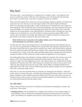 Why Now?
That same notion—clean technology as a complex part of a complex system—also underscores the
answer to another key question: Why does clean technology seem to be taking off at this particular
time? And to a corollary query: Is this truly a revolution or merely an evolution?
There seems little dispute that a critical mass of clean-technology companies, products, and markets has
coalesced in just a few short years. As Clean Edge revealed in Clean Tech: Profits and Potential
(http://www.cleanedge.com/reports.php), a report issued just prior to the WorldView event, markets for
clean technology, while still relatively tiny, are growing dramatically, with steep trajectories forecast for
some technologies. For example, Clean Edge projects the market for clean energy to grow more than
tenfold over the coming decade, to more than $80 billion. Investment money is pouring into clean tech-
nologies at an accelerating rate—more than $2 billion of equity investments during 2000 in North
America alone, according to Clean Edge, plus billions more in R&D investments by companies and
governments, and venture investments in other parts of the world.
Much of this has been a long time in the making. Indeed, some of the most promising
clean technologies are more than a century old.
Consider fuel cells. These clean and quiet devices, which generate electricity from hydrogen and oxy-
gen, were first conceptualized by Sir William Grove around 1840. The technology advanced slowly for
more than a century but took one giant leap for mankind in the 1960s, when General Electric produced
fuel cells to power the Gemini and Apollo space capsules. Only recently have fuel cells been developed
for commercial use. Today, at least nine major automobile makers plan to introduce fuel-cell vehicles to
commercial markets by 2005, and dozens of other commercial applications are in the pipeline.
Or consider photovoltaics, the technology of turning sunlight into electricity. The concept is just as old,
dating to 1839, when Edmund Becquerel realized that certain materials would create a very small
amount of voltage. Not much happened until 1921, when Albert Einstein won a Nobel Prize for further
explanation of the photovoltaic effect. Bell Laboratories created the first solar-cell silicon device in the
1950s; the space program used solar cells in the 1960s, and the OPEC oil embargo brought them to
public light in the 1970s. Only in the late 1990s did they become efficient enough to be cost-competitive
with some conventional energy sources.
Old as they are, fuel cells and photovoltaics are relatively new. Biological water filtration—which uses
nature’s powers to cleanse dirty water—and other clean technologies that harness nature’s services are the
product of billions of years of R&D on the part of Mother Earth. (The mere notion that we are just now
learning to harness nature’s power to cleanse our environmental misdeeds is an ironic touchstone to soci-
ety’s historical disconnection from the natural world.)
So, Why Now?
Today’s clean-tech boom is the result of a confluence of environmental, technological, economic, and
social forces. They include:
• Changing markets, from the globalization of suppliers and customers to the emerging markets of
the developing world, are dramatically expanding the demand for goods and services around the
globe. The challenge for companies and countries in the developing world is how to grow new busi-
4GBN Global Business Network
 