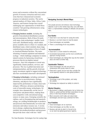 nesses and economies without the concomitant
growth of resource extraction and toxic emis-
sions that have characterized economic
progress in industrial societies. The newly
opened markets of China, India, Africa, Latin
America, and Eastern Europe have raised
challenging new opportunities to build these
countries’ fast-growing infrastructures using
cleaner technologies.
• Changing business models, including the
growth of decentralized distribution systems
and microenterprise. Both of these fit neatly
with many clean technologies’ smaller, local-
ized scale: distributed energy, which makes
power available close to where it is needed; and
distributed water, which similarly shuns large,
centralized processing plants in favor of small-
er, localized filtration facilities. The main-
streaming of natural capitalism and industrial
ecology—which challenge companies to mimic
natural systems by harnessing closed-loop
processes that do not deplete natural
resources—have led companies to invent new,
significantly cleaner products, services, and
processes. The rise in global innovation and
entrepreneurialism, and the growth of private-
equity investment capital to support technology,
also have accelerated clean-tech’s development.
• Changing technologies, including continued
innovations in microelectronics, biology,
chemistry, and physics have significantly
improved the performance of many clean tech-
nologies. Efficiency advances and declining
costs of renewable-energy technologies, for
example, have dramatically cut the cost of
wind power and photovoltaics, making them
cost-competitive with conventional energy
sources in many cases. Emerging scientific dis-
ciplines, such as bioengineering and nanotech-
nology, are yielding breakthroughs in products
and processes that dramatically cut waste and
emissions and reduce resource use. A revolu-
tion in design, emphasizing dematerialization,
similarly has produced products and processes
that provide more value with less “stuff.”
Navigating Society’s Mental Maps
How people perceive and embrace clean technology
depends in part on the mental maps they carry with them.
Here is a representative sampling of attitudes and perspec-
tives.
Eco-Geeks
• Clean tech is our only hope for saving the world.
• Business is our best chance to heal the planet.
• Clean technologies are inevitable.
• There is a technology fix for any problem.
Incrementalists
• Clean tech is a niche market for enthusiasts.
• Incremental improvements are the most cost-effective
approach moving forward.
• Clean technologies are making their way into the market-
place and need no further help.
Sustainable Thinkers
• Clean technologies are only one part of a
fundamental shift society needs to make.
• Clean tech is good, but we must also consider the
social ingenuity required to solve global problems.
Technophobes
• Technology is part of the problem, and rarely
the solution.
• Technology has outpaced our ability to control it.
Market Skeptics
• Big business is talking a good game, but as history has
shown us, greed and fear will lead corporations to sup-
press or slow truly disruptive technologies.
• Most consumers don’t really care about clean
technologies and won't pay a premium for them.
Eco-Fatalists
• Clean technologies are an oxymoron.
• Clean technologies are too little, too late.
• Business will only do what it is forced to do,
so we need new global governance regimes.
5The Clean Revolution: Technologies from the Leading Edge
 
