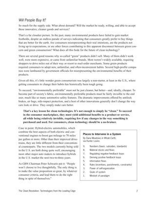 Will People Buy It?
So much for the supply side. What about demand? Will the market be ready, willing, and able to accept
these innovative, cleaner goods and services?
That’s a far cloudier picture. In the past, many environmental products have failed to gain market
footholds, despite an endless parade of surveys indicating that consumers greatly prefer to buy things
that are better for the earth. Are consumers misrepresenting their real intentions, are the products not
living up to expectations, or are other forces contributing to this apparent disconnect between green con-
cern and green consumerism? What does all this bode for the future of clean technology?
There are several good reasons why so-called “green” products didn’t sell. Many of them didn’t work
well, were more expensive, or came from unfamiliar brands. Most weren’t widely available, requiring
shoppers to drive miles out of their way or resort to mail-order merchants. Some green products
required consumers to adopt new, unfamiliar, and often-inconvenient habits. Several high-profile compa-
nies were lambasted by government officials for misrepresenting the environmental benefits of their
products.
Given all this, it’s little wonder green consumerism was largely a non-starter, at least in the U.S., where
getting consumers to change their habits has historically been tough going.
To succeed, “environmentally preferable” must not be just cleaner, but better—and, ideally, cheaper. To
become part of society’s fabric, environmentally preferable products must be fairly invisible to the end
user, much like so many automotive safety features. The dramatic improvements offered by antilock
brakes, air bags, side-impact protection, and a host of other innovations generally don’t change the way
cars look or drive. They simply make cars better.
That’s a key lesson for clean technologies. It’s not enough to simply be “clean.” To succeed
in the consumer marketplace, they must yield additional benefits to a product or service,
all while being relatively invisible, requiring few if any changes in the way something is
purchased and used. For consumers, clean technology should be a no-brainer.
Case in point: Hybrid-electric automobiles, which
combine the best aspects of both electric and con-
ventional engines to boost gas mileage to 70 miles
per gallon or more. Other than their improved drive-
trains, they are little different from their convention-
al counterparts. The two models currently being sold
in the U.S. are both doing quite well, encouraging
most other major auto makers to introduce hybrids
in the U.S. market the next two-to-three years.
As GBN Chairman Peter Schwartz put it: “People
won’t choose to live thoughtfully. The only thing is
to make the value proposition so great, by whatever
consumer criteria, and lead them to do the right
thing in spite of themselves.”
7The Clean Revolution: Technologies from the Leading Edge
Places to Intervene in a System
By Dana Meadows in Whole Earth,
via Hunter Lovins
9. Numbers (taxes, subsidies, standards)
8. Material stocks and flows
7. Regulating negative feedback loops
6. Deriving positive feedback loops
5. Information flows
4. Rules (incentives, punishments, constraints)
3. Power of self-organization
2. Goals of system
1. Mindset of paradigm
 