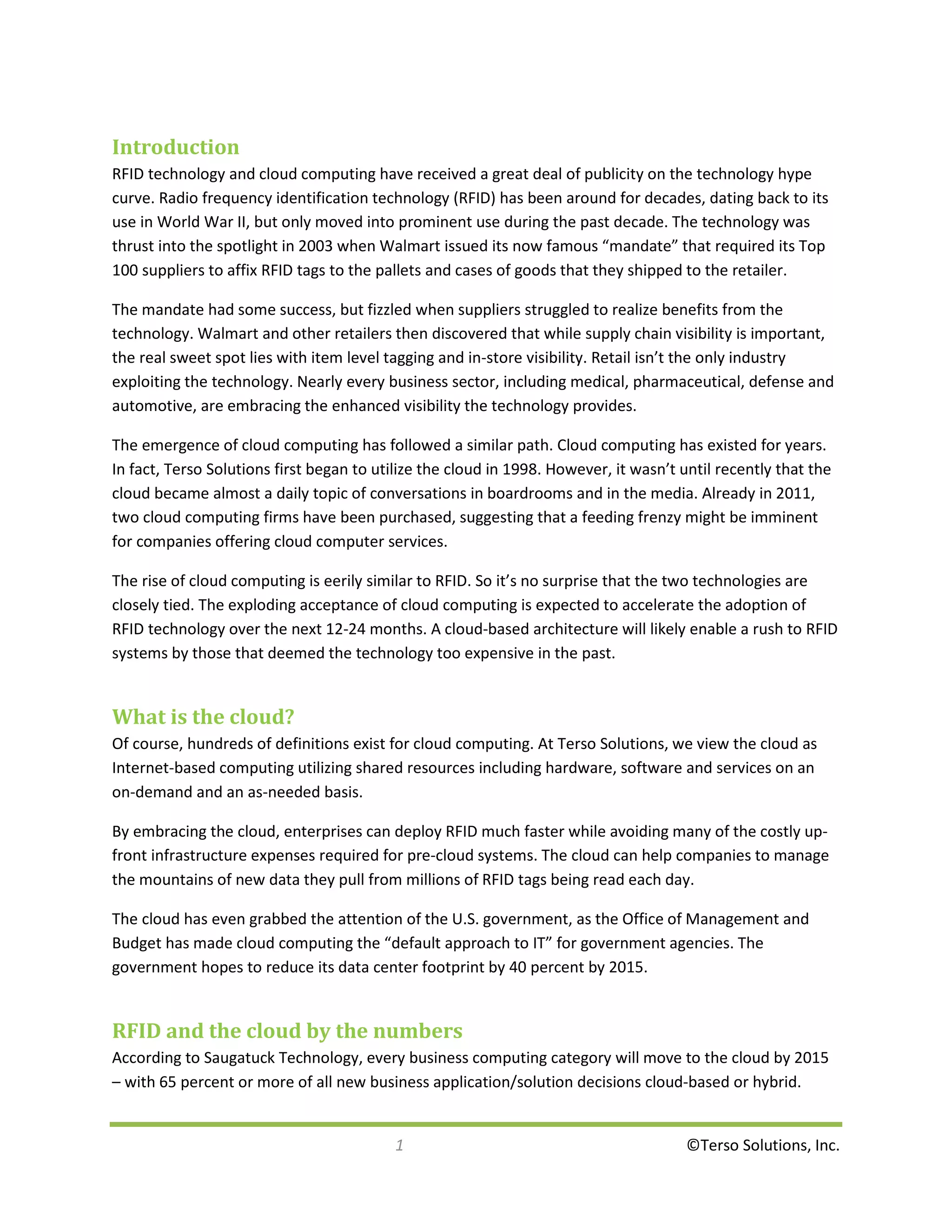 Introduction
RFID technology and cloud computing have received a great deal of publicity on the technology hype
curve. Radio frequency identification technology (RFID) has been around for decades, dating back to its
use in World War II, but only moved into prominent use during the past decade. The technology was
thrust into the spotlight in 2003 when Walmart issued its now famous “mandate” that required its Top
100 suppliers to affix RFID tags to the pallets and cases of goods that they shipped to the retailer.

The mandate had some success, but fizzled when suppliers struggled to realize benefits from the
technology. Walmart and other retailers then discovered that while supply chain visibility is important,
the real sweet spot lies with item level tagging and in-store visibility. Retail isn’t the only industry
exploiting the technology. Nearly every business sector, including medical, pharmaceutical, defense and
automotive, are embracing the enhanced visibility the technology provides.

The emergence of cloud computing has followed a similar path. Cloud computing has existed for years.
In fact, Terso Solutions first began to utilize the cloud in 1998. However, it wasn’t until recently that the
cloud became almost a daily topic of conversations in boardrooms and in the media. Already in 2011,
two cloud computing firms have been purchased, suggesting that a feeding frenzy might be imminent
for companies offering cloud computer services.

The rise of cloud computing is eerily similar to RFID. So it’s no surprise that the two technologies are
closely tied. The exploding acceptance of cloud computing is expected to accelerate the adoption of
RFID technology over the next 12-24 months. A cloud-based architecture will likely enable a rush to RFID
systems by those that deemed the technology too expensive in the past.


What is the cloud?
Of course, hundreds of definitions exist for cloud computing. At Terso Solutions, we view the cloud as
Internet-based computing utilizing shared resources including hardware, software and services on an
on-demand and an as-needed basis.

By embracing the cloud, enterprises can deploy RFID much faster while avoiding many of the costly up-
front infrastructure expenses required for pre-cloud systems. The cloud can help companies to manage
the mountains of new data they pull from millions of RFID tags being read each day.

The cloud has even grabbed the attention of the U.S. government, as the Office of Management and
Budget has made cloud computing the “default approach to IT” for government agencies. The
government hopes to reduce its data center footprint by 40 percent by 2015.


RFID and the cloud by the numbers
According to Saugatuck Technology, every business computing category will move to the cloud by 2015
– with 65 percent or more of all new business application/solution decisions cloud-based or hybrid.


                                          1                                            ©Terso Solutions, Inc.
 