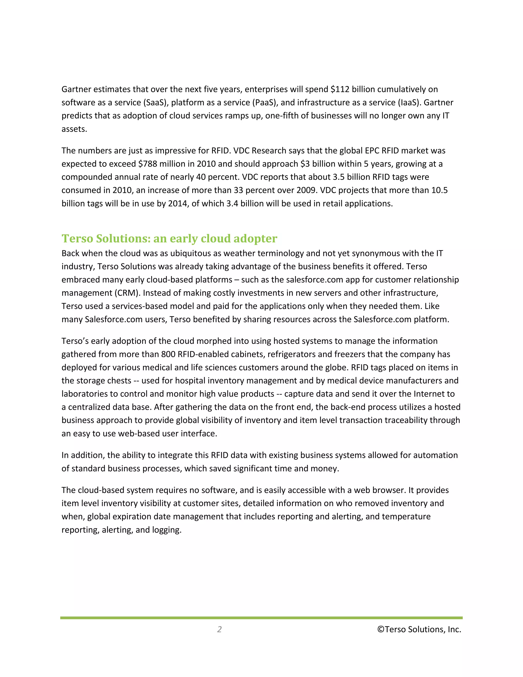 Gartner estimates that over the next five years, enterprises will spend $112 billion cumulatively on
software as a service (SaaS), platform as a service (PaaS), and infrastructure as a service (IaaS). Gartner
predicts that as adoption of cloud services ramps up, one-fifth of businesses will no longer own any IT
assets.

The numbers are just as impressive for RFID. VDC Research says that the global EPC RFID market was
expected to exceed $788 million in 2010 and should approach $3 billion within 5 years, growing at a
compounded annual rate of nearly 40 percent. VDC reports that about 3.5 billion RFID tags were
consumed in 2010, an increase of more than 33 percent over 2009. VDC projects that more than 10.5
billion tags will be in use by 2014, of which 3.4 billion will be used in retail applications.


Terso Solutions: an early cloud adopter
Back when the cloud was as ubiquitous as weather terminology and not yet synonymous with the IT
industry, Terso Solutions was already taking advantage of the business benefits it offered. Terso
embraced many early cloud-based platforms – such as the salesforce.com app for customer relationship
management (CRM). Instead of making costly investments in new servers and other infrastructure,
Terso used a services-based model and paid for the applications only when they needed them. Like
many Salesforce.com users, Terso benefited by sharing resources across the Salesforce.com platform.

Terso’s early adoption of the cloud morphed into using hosted systems to manage the information
gathered from more than 800 RFID-enabled cabinets, refrigerators and freezers that the company has
deployed for various medical and life sciences customers around the globe. RFID tags placed on items in
the storage chests -- used for hospital inventory management and by medical device manufacturers and
laboratories to control and monitor high value products -- capture data and send it over the Internet to
a centralized data base. After gathering the data on the front end, the back-end process utilizes a hosted
business approach to provide global visibility of inventory and item level transaction traceability through
an easy to use web-based user interface.

In addition, the ability to integrate this RFID data with existing business systems allowed for automation
of standard business processes, which saved significant time and money.

The cloud-based system requires no software, and is easily accessible with a web browser. It provides
item level inventory visibility at customer sites, detailed information on who removed inventory and
when, global expiration date management that includes reporting and alerting, and temperature
reporting, alerting, and logging.




                                          2                                           ©Terso Solutions, Inc.
 