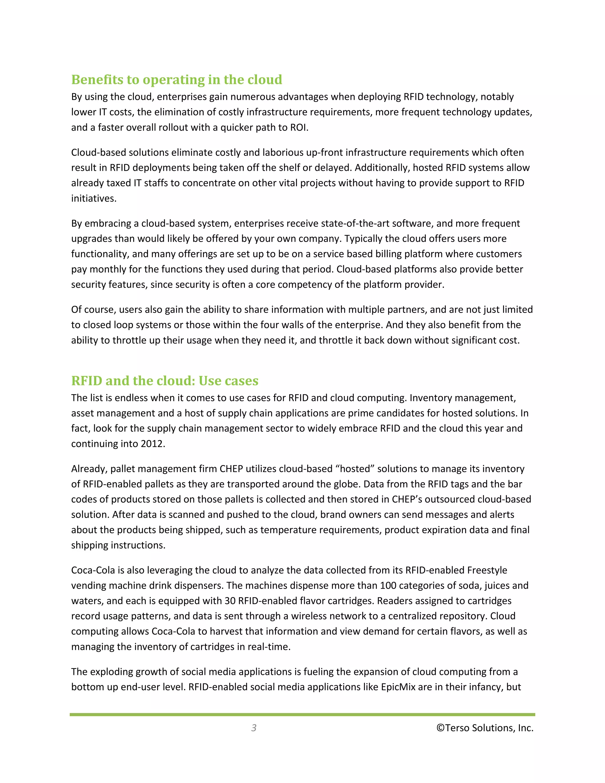 Benefits to operating in the cloud
By using the cloud, enterprises gain numerous advantages when deploying RFID technology, notably
lower IT costs, the elimination of costly infrastructure requirements, more frequent technology updates,
and a faster overall rollout with a quicker path to ROI.

Cloud-based solutions eliminate costly and laborious up-front infrastructure requirements which often
result in RFID deployments being taken off the shelf or delayed. Additionally, hosted RFID systems allow
already taxed IT staffs to concentrate on other vital projects without having to provide support to RFID
initiatives.

By embracing a cloud-based system, enterprises receive state-of-the-art software, and more frequent
upgrades than would likely be offered by your own company. Typically the cloud offers users more
functionality, and many offerings are set up to be on a service based billing platform where customers
pay monthly for the functions they used during that period. Cloud-based platforms also provide better
security features, since security is often a core competency of the platform provider.

Of course, users also gain the ability to share information with multiple partners, and are not just limited
to closed loop systems or those within the four walls of the enterprise. And they also benefit from the
ability to throttle up their usage when they need it, and throttle it back down without significant cost.


RFID and the cloud: Use cases
The list is endless when it comes to use cases for RFID and cloud computing. Inventory management,
asset management and a host of supply chain applications are prime candidates for hosted solutions. In
fact, look for the supply chain management sector to widely embrace RFID and the cloud this year and
continuing into 2012.

Already, pallet management firm CHEP utilizes cloud-based “hosted” solutions to manage its inventory
of RFID-enabled pallets as they are transported around the globe. Data from the RFID tags and the bar
codes of products stored on those pallets is collected and then stored in CHEP’s outsourced cloud-based
solution. After data is scanned and pushed to the cloud, brand owners can send messages and alerts
about the products being shipped, such as temperature requirements, product expiration data and final
shipping instructions.

Coca-Cola is also leveraging the cloud to analyze the data collected from its RFID-enabled Freestyle
vending machine drink dispensers. The machines dispense more than 100 categories of soda, juices and
waters, and each is equipped with 30 RFID-enabled flavor cartridges. Readers assigned to cartridges
record usage patterns, and data is sent through a wireless network to a centralized repository. Cloud
computing allows Coca-Cola to harvest that information and view demand for certain flavors, as well as
managing the inventory of cartridges in real-time.

The exploding growth of social media applications is fueling the expansion of cloud computing from a
bottom up end-user level. RFID-enabled social media applications like EpicMix are in their infancy, but


                                          3                                          ©Terso Solutions, Inc.
 