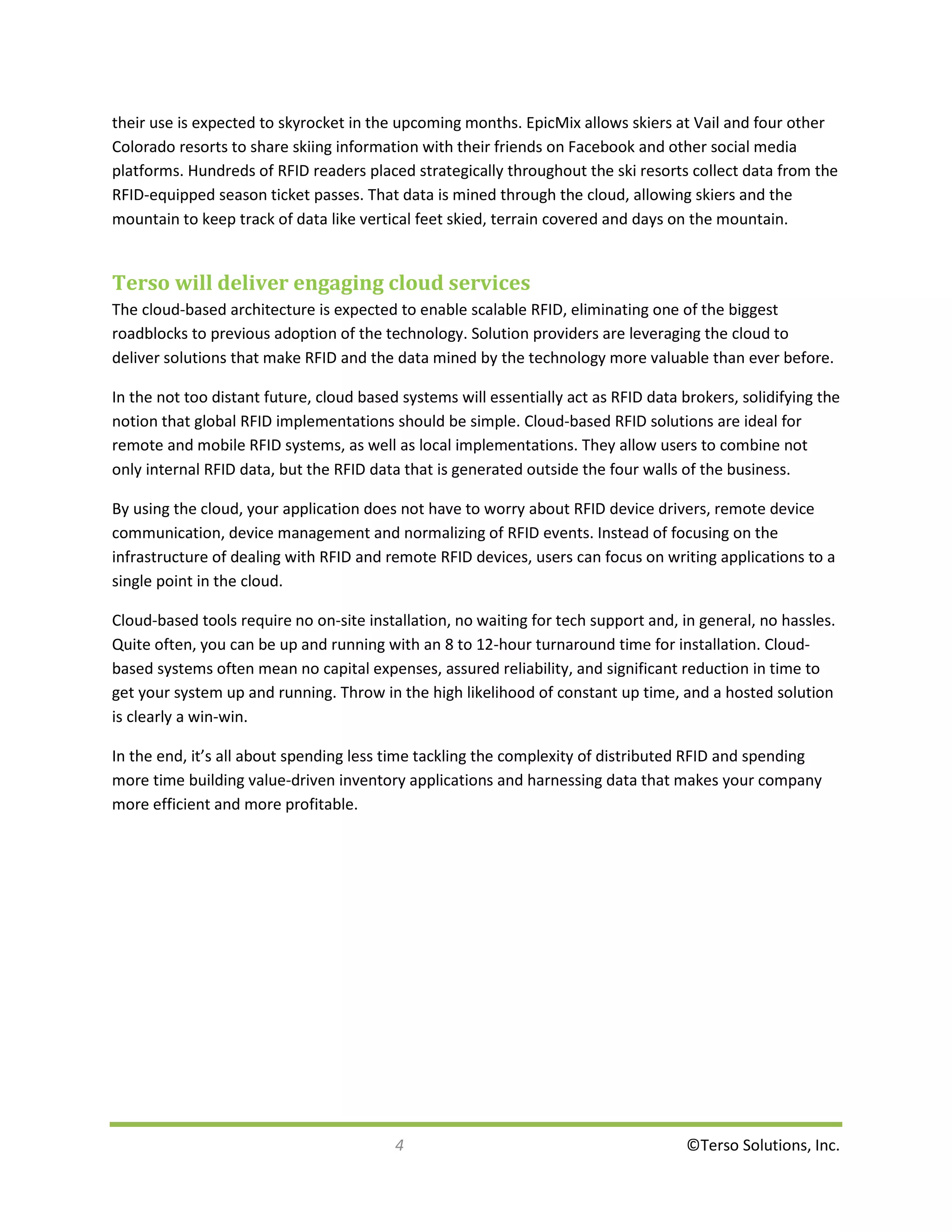 their use is expected to skyrocket in the upcoming months. EpicMix allows skiers at Vail and four other
Colorado resorts to share skiing information with their friends on Facebook and other social media
platforms. Hundreds of RFID readers placed strategically throughout the ski resorts collect data from the
RFID-equipped season ticket passes. That data is mined through the cloud, allowing skiers and the
mountain to keep track of data like vertical feet skied, terrain covered and days on the mountain.


Terso will deliver engaging cloud services
The cloud-based architecture is expected to enable scalable RFID, eliminating one of the biggest
roadblocks to previous adoption of the technology. Solution providers are leveraging the cloud to
deliver solutions that make RFID and the data mined by the technology more valuable than ever before.

In the not too distant future, cloud based systems will essentially act as RFID data brokers, solidifying the
notion that global RFID implementations should be simple. Cloud-based RFID solutions are ideal for
remote and mobile RFID systems, as well as local implementations. They allow users to combine not
only internal RFID data, but the RFID data that is generated outside the four walls of the business.

By using the cloud, your application does not have to worry about RFID device drivers, remote device
communication, device management and normalizing of RFID events. Instead of focusing on the
infrastructure of dealing with RFID and remote RFID devices, users can focus on writing applications to a
single point in the cloud.

Cloud-based tools require no on-site installation, no waiting for tech support and, in general, no hassles.
Quite often, you can be up and running with an 8 to 12-hour turnaround time for installation. Cloud-
based systems often mean no capital expenses, assured reliability, and significant reduction in time to
get your system up and running. Throw in the high likelihood of constant up time, and a hosted solution
is clearly a win-win.

In the end, it’s all about spending less time tackling the complexity of distributed RFID and spending
more time building value-driven inventory applications and harnessing data that makes your company
more efficient and more profitable.




                                          4                                          ©Terso Solutions, Inc.
 