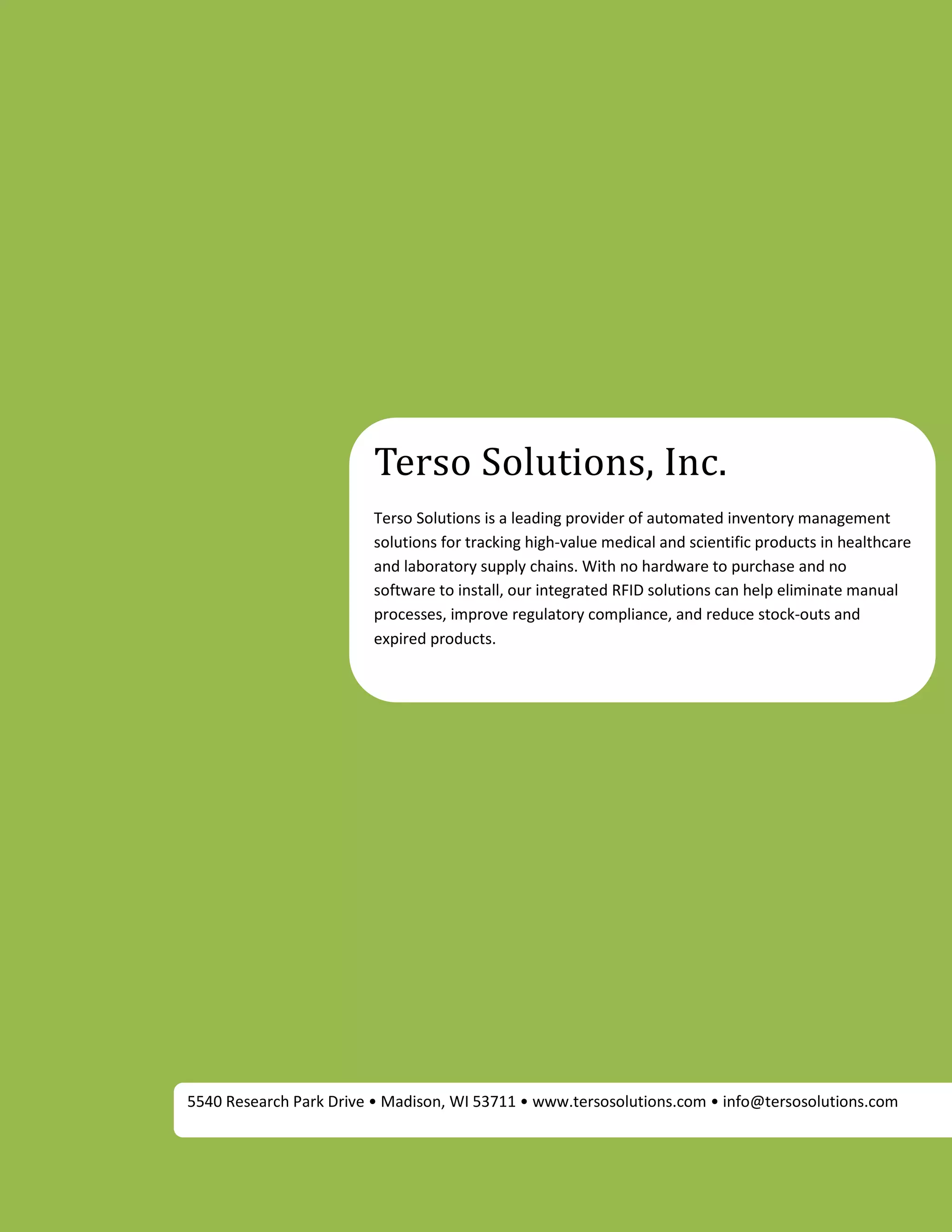 Terso Solutions, Inc.
                        Terso Solutions is a leading provider of automated inventory management
                        solutions for tracking high-value medical and scientific products in healthcare
                        and laboratory supply chains. With no hardware to purchase and no
                        software to install, our integrated RFID solutions can help eliminate manual
                        processes, improve regulatory compliance, and reduce stock-outs and
                        expired products.




5540 Research Park Drive • Madison, WI 53711 • www.tersosolutions.com • info@tersosolutions.com
 
