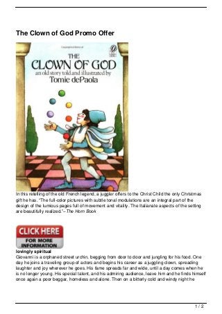 The Clown of God Promo Offer




In this retelling of the old French legend, a juggler offers to the Christ Child the only Christmas
gift he has. “The full-color pictures with subtle tonal modulations are an integral part of the
design of the lumious pages full of movement and vitality. The Italianate aspects of the setting
are beautifully realized.”–The Horn Book




lovingly spiritual
Giovanni is a orphaned street urchin, begging from door to door and jungling for his food. One
day he joins a traveling group of actors and begins his career as a juggling clown, spreading
laughter and joy wherever he goes. His fame spreads far and wide, until a day comes when he
is no longer young. His special talent, and his admiring audience, leave him and he finds himself
once again a poor beggar, homeless and alone. Then on a bitterly cold and windy night he




                                                                                               1/2
 