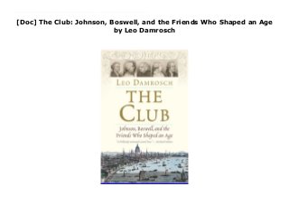 [Doc] The Club: Johnson, Boswell, and the Friends Who Shaped an Age
by Leo Damrosch
The Club: Johnson, Boswell, and the Friends Who Shaped an Age Prize-winning biographer Leo Damrosch tells the story of “the Club,” a group of extraordinary writers, artists, and thinkers who gathered weekly at a London tavern In 1763, the painter Joshua Reynolds proposed to his friend Samuel Johnson that they invite a few friends to join them every Friday at the Turk’s Head Tavern in London to dine, drink, and talk until midnight. Eventually the group came to include among its members Edmund Burke, Adam Smith, Edward Gibbon, and James Boswell. It was known simply as “the Club.” In this captivating book, Leo Damrosch brings alive a brilliant, competitive, and eccentric cast of characters. With the friendship of the “odd couple” Samuel Johnson and James Boswell at the heart of his narrative, Damrosch conjures up the precarious, exciting, and often brutal world of late eighteenth?century Britain. This is the story of an extraordinary group of people whose ideas helped to shape their age, and our own. By : Leo Damrosch
 