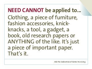 A02-The Golden Rule of Clutter Free Living
NEED CANNOT be applied to...
Clothing, a piece of furniture,
fashion accessories, knick-
knacks, a tool, a gadget, a
book, old research papers or
ANYTHING of the like. It’s just
a piece of important paper.
That’s it.
 