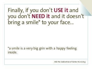 A02-The Golden Rule of Clutter Free Living
Finally, if you don’t USE it and
you don’t NEED it and it doesn’t
bring a smile* to your face...
*a smile is a very big grin with a happy feeling
inside.
 