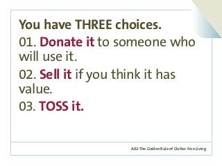 A02-The Golden Rule of Clutter Free Living
You have THREE choices.
01. Donate it to someone who
will use it.
02. Sell it if you think it has
value.
03. TOSS it.
 