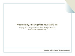 A02-The Golden Rule of Clutter Free Living
Produced By Just Organize Your Stuff, Inc.
Copyright © Just Organize Your Stuff, Inc. All Rights Reserved.
For educational purposes only.
 