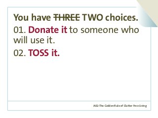 A02-The Golden Rule of Clutter Free Living
You have THREE TWO choices.
01. Donate it to someone who
will use it.
02. TOSS it.
 