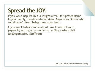 A02-The Golden Rule of Clutter Free Living
Spread the JOY.
If you were inspired by our insights email this presentation
to your family, friends and coworkers. Anyone you know who
could benefit from being more organized.
If you want to learn more about how to control your
papers by setting up a simple home filing system visit
JustOrganizeYourStuff.com.	
 