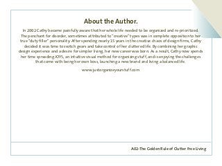 A02-The Golden Rule of Clutter Free Living
About the Author.
In 2002 Cathy became painfully aware that her whole life needed to be organized and re-prioritized.
The penchant for disorder, sometimes attributed to “creative” types was in complete opposition to her
true “duty filler” personality. After spending nearly 15 years in the creative chaos of design firms, Cathy
decided it was time to switch gears and take control of her cluttered life. By combining her graphic
design experience and a desire for simpler living, her new career was born. As a result, Cathy now spends
her time spreading JOYS, an intuitive visual method for organizing stuff, and is enjoying the challenges
that come with being her own boss, launching a new brand and living a balanced life.
www.justorganizeyourstuff.com
 