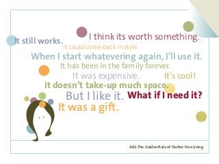 A02-The Golden Rule of Clutter Free Living
It was expensive.
It could come back in style.
I think its worth something.It still works.
It’s cool!
But I like it.
When I start whatevering again, I’ll use it.
What if I need it?
It was a gift.
It has been in the family forever.
It doesn’t take-up much space.
 