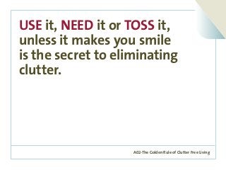A02-The Golden Rule of Clutter Free Living
USE it, NEED it or TOSS it,
unless it makes you smile
is the secret to eliminating
clutter.
 